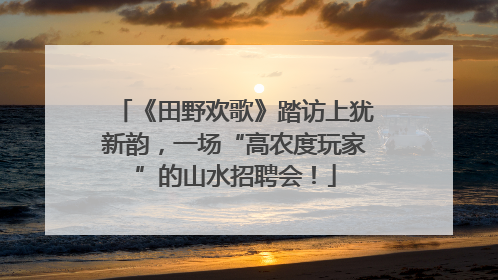 《田野欢歌》踏访上犹新韵，一场“高农度玩家”的山水招聘会！