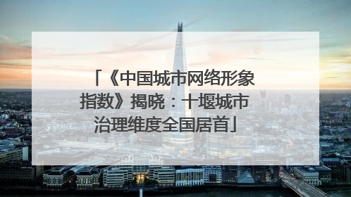 《中国城市网络形象指数》揭晓：十堰城市治理维度全国居首