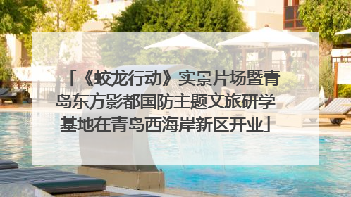 《蛟龙行动》实景片场暨青岛东方影都国防主题文旅研学基地在青岛西海岸新区开业