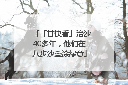 「甘快看」治沙40多年，他们在八步沙叠涂绿意
