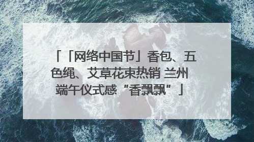 「网络中国节」香包、五色绳、艾草花束热销 兰州端午仪式感“香飘飘”