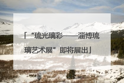 “琉光璃彩——淄博琉璃艺术展”即将展出