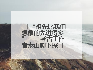 “祖先比我们想象的先进得多”——考古工作者泰山脚下探寻中华文明起源