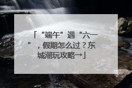 “端午”遇“六一”，假期怎么过？东城潮玩攻略→