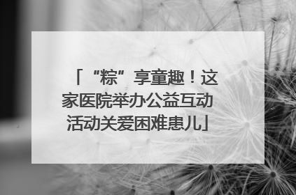 “粽”享童趣！这家医院举办公益互动活动关爱困难患儿
