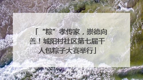 “粽”孝传家，崇德向善！城阳村社区第七届千人包粽子大赛举行