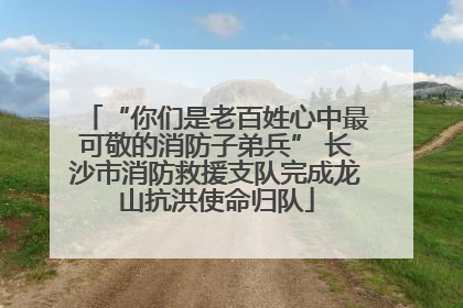 “你们是老百姓心中最可敬的消防子弟兵” 长沙市消防救援支队完成龙山抗洪使命归队