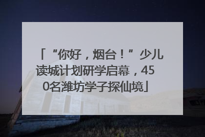 “你好，烟台！”少儿读城计划研学启幕，450名潍坊学子探仙境