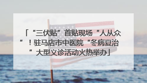 “三伏贴”首贴现场“人从众”！驻马店市中医院“冬病夏治”大型义诊活动火热举办