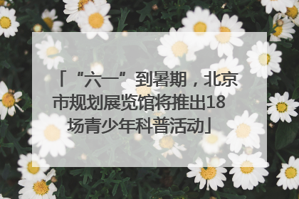 “六一”到暑期，北京市规划展览馆将推出18场青少年科普活动
