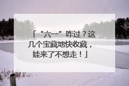 “六一”咋过？这几个宝藏地快收藏，娃来了不想走！