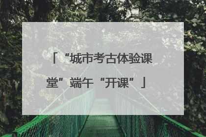 “城市考古体验课堂”端午“开课”
