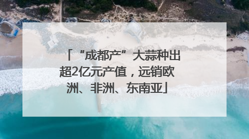 “成都产”大蒜种出超2亿元产值，远销欧洲、非洲、东南亚
