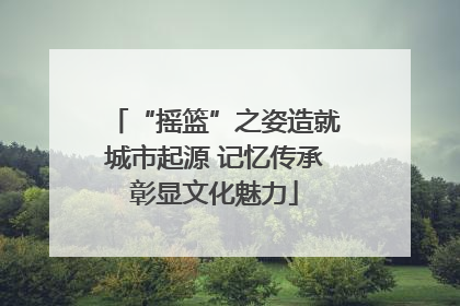 “摇篮”之姿造就城市起源 记忆传承彰显文化魅力