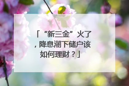 “新三金”火了，降息潮下储户该如何理财？