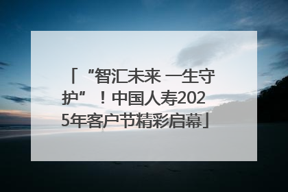 “智汇未来 一生守护”！中国人寿2025年客户节精彩启幕