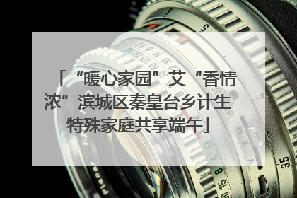 “暖心家园”艾“香情浓”滨城区秦皇台乡计生特殊家庭共享端午