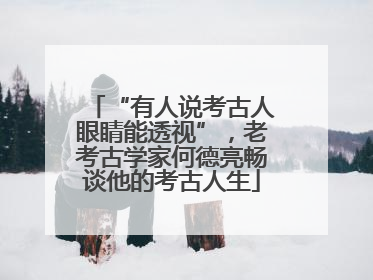 “有人说考古人眼睛能透视”，老考古学家何德亮畅谈他的考古人生