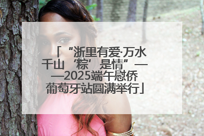 “浙里有爱·万水千山‘粽’是情”——2025端午慰侨葡萄牙站圆满举行
