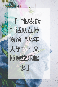 “银发族”活跃在博物馆“老年大学”：文博课堂乐趣多
