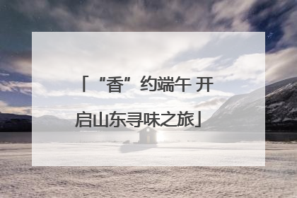 “香”约端午 开启山东寻味之旅