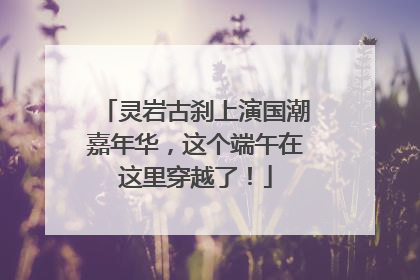 灵岩古刹上演国潮嘉年华，这个端午在这里穿越了！