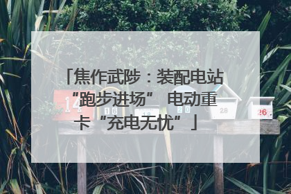 焦作武陟：装配电站“跑步进场” 电动重卡“充电无忧”