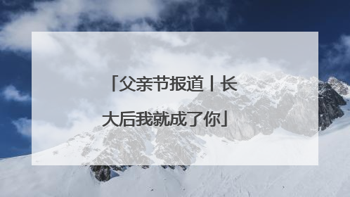 父亲节报道丨长大后我就成了你
