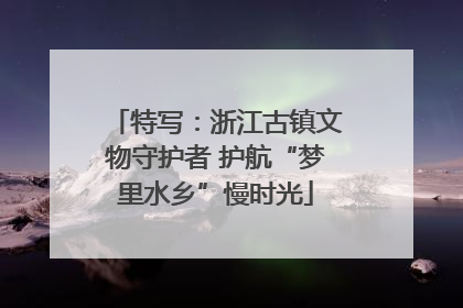 特写：浙江古镇文物守护者 护航“梦里水乡”慢时光