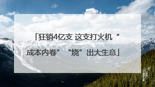 狂销4亿支 这支打火机“成本内卷”“烧”出大生意