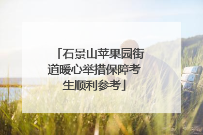 石景山苹果园街道暖心举措保障考生顺利参考
