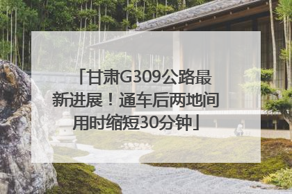 甘肃G309公路最新进展！通车后两地间用时缩短30分钟
