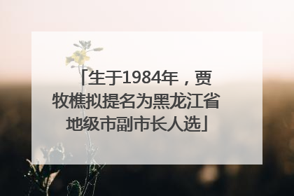 生于1984年，贾牧樵拟提名为黑龙江省地级市副市长人选