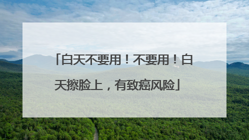 白天不要用！不要用！白天擦脸上，有致癌风险