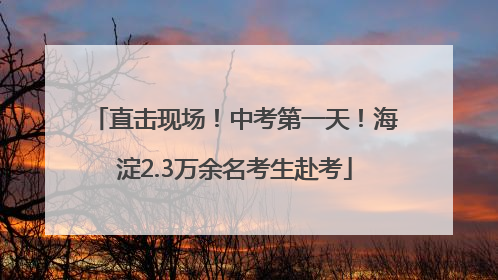 直击现场！中考第一天！海淀2.3万余名考生赴考