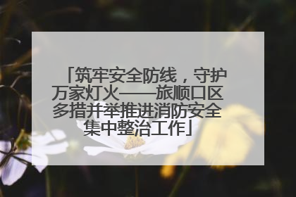 筑牢安全防线，守护万家灯火——旅顺口区多措并举推进消防安全集中整治工作