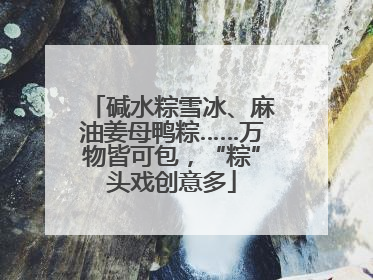 碱水粽雪冰、麻油姜母鸭粽……万物皆可包，“粽”头戏创意多
