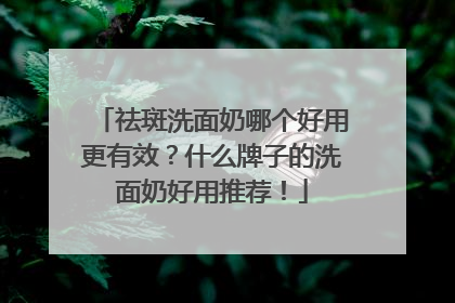 祛斑洗面奶哪个好用更有效？什么牌子的洗面奶好用推荐！