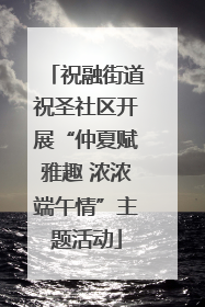 祝融街道祝圣社区开展“仲夏赋雅趣 浓浓端午情”主题活动