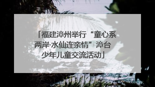 福建漳州举行“童心系两岸·水仙连亲情”漳台少年儿童交流活动