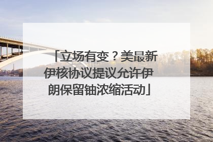 立场有变？美最新伊核协议提议允许伊朗保留铀浓缩活动