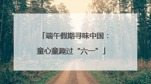 端午假期寻味中国：童心童趣过“六一”