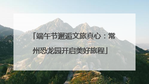 端午节邂逅文旅真心：常州恐龙园开启美好旅程