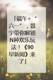 端午+“六一”，景宁带你解锁N种欢乐玩法！《90早新闻》来了