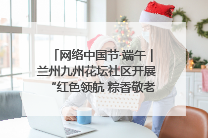 网络中国节·端午｜兰州九州花坛社区开展“红色领航 粽香敬老”端午主题活动