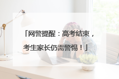 网警提醒：高考结束，考生家长仍需警惕！