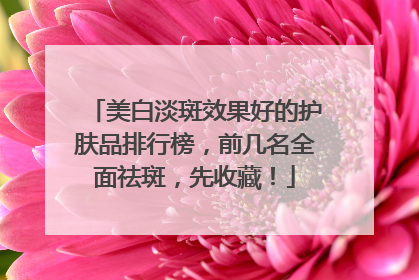 美白淡斑效果好的护肤品排行榜，前几名全面祛斑，先收藏！