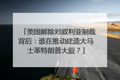 美国解除对叙利亚制裁背后：谁在推动建造大马士革特朗普大厦？