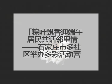 粽叶飘香迎端午 居民共话邻里情——石家庄市多社区举办多彩活动营造节日氛围