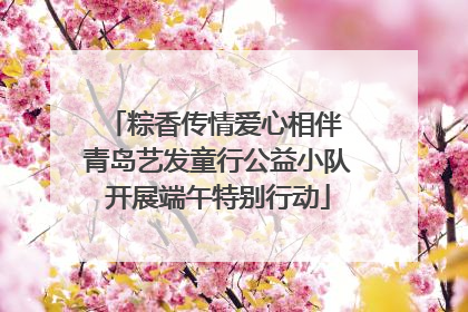 粽香传情爱心相伴 青岛艺发童行公益小队开展端午特别行动